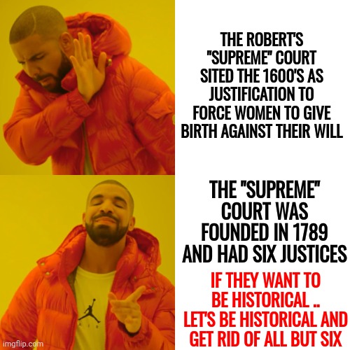 In 1789 There Were Six Supreme Court Justices.  Let's Follow Their Lead | THE ROBERT'S "SUPREME" COURT SITED THE 1600'S AS JUSTIFICATION TO FORCE WOMEN TO GIVE BIRTH AGAINST THEIR WILL; THE "SUPREME" COURT WAS FOUNDED IN 1789 AND HAD SIX JUSTICES; IF THEY WANT TO BE HISTORICAL .. LET'S BE HISTORICAL AND GET RID OF ALL BUT SIX | image tagged in memes,drake hotline bling,supreme court my ass,supreme court,trumpublican terrorists,deplorables | made w/ Imgflip meme maker
