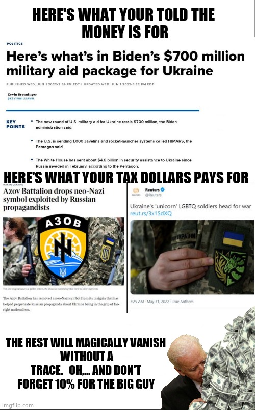 Unicorn Army | HERE'S WHAT YOUR TOLD THE 
MONEY IS FOR; HERE'S WHAT YOUR TAX DOLLARS PAYS FOR; THE REST WILL MAGICALLY VANISH 
WITHOUT A TRACE.   OH,... AND DON'T 
FORGET 10% FOR THE BIG GUY | image tagged in memes,ukraine,government corruption,joe biden,wake up,political meme | made w/ Imgflip meme maker