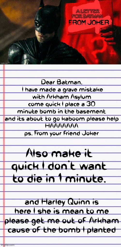Joke wasn't lying about the bomb he planted in Arkham | FROM JOKER; Dear Batman,
 I have made a grave mistake with Arkham Asylum come quick I place a 30 minute bomb in the basement and its about to go kaboom please help
HAAAAAAA
ps. From your friend Joker; Also make it quick I don't want to die in 1 minute, and Harley Quinn is here I she is mean to me please get me out of Arkham cause of the bomb I planted | image tagged in fan mail for batman,honest letter | made w/ Imgflip meme maker