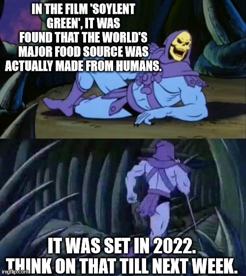 Skeletor disturbing facts | IN THE FILM 'SOYLENT GREEN', IT WAS FOUND THAT THE WORLD'S MAJOR FOOD SOURCE WAS ACTUALLY MADE FROM HUMANS. IT WAS SET IN 2022.
THINK ON THA | image tagged in skeletor disturbing facts | made w/ Imgflip meme maker