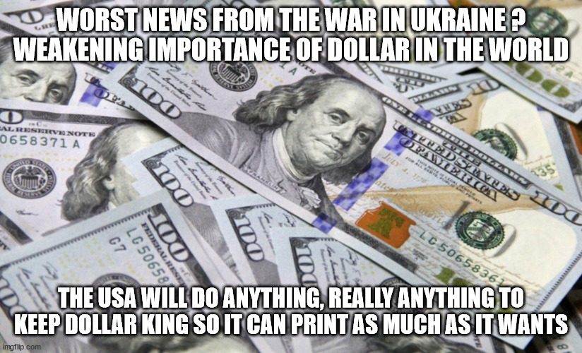 100 dollar bills | WORST NEWS FROM THE WAR IN UKRAINE ? WEAKENING IMPORTANCE OF DOLLAR IN THE WORLD; THE USA WILL DO ANYTHING, REALLY ANYTHING TO KEEP DOLLAR KING SO IT CAN PRINT AS MUCH AS IT WANTS | image tagged in 100 dollar bills,dollar,ukraine,russia,china,wwiii | made w/ Imgflip meme maker