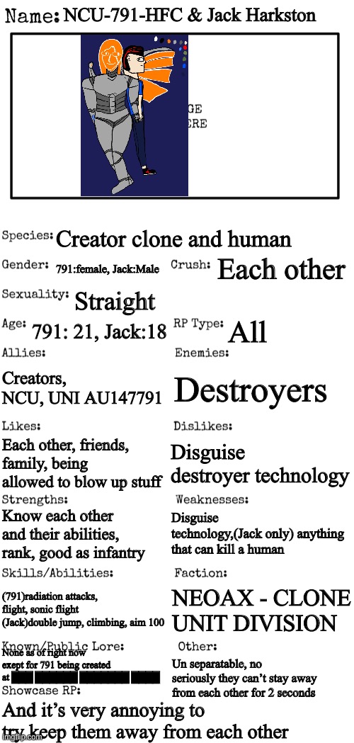 I need to work more on drawing people from the side | NCU-791-HFC & Jack Harkston; Creator clone and human; Each other; 791:female, Jack:Male; Straight; 791: 21, Jack:18; All; Creators, NCU, UNI AU147791; Destroyers; Disguise destroyer technology; Each other, friends, family, being allowed to blow up stuff; Disguise technology,(Jack only) anything that can kill a human; Know each other and their abilities, rank, good as infantry; (791)radiation attacks, flight, sonic flight (Jack)double jump, climbing, aim 100; NEOAX - CLONE UNIT DIVISION; None as of right now exept for 791 being created at ███ ██████ ███████ ████; Un separatable, no seriously they can’t stay away from each other for 2 seconds; And it’s very annoying to try keep them away from each other | image tagged in new oc showcase for rp stream | made w/ Imgflip meme maker