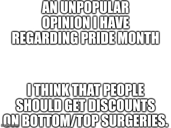 I'm non-binary so I wanna get rid of my b00bas and uterus asap | AN UNPOPULAR OPINION I HAVE REGARDING PRIDE MONTH; I THINK THAT PEOPLE SHOULD GET DISCOUNTS ON BOTTOM/TOP SURGERIES. | image tagged in blank white template | made w/ Imgflip meme maker