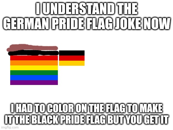 Blank White Template | I UNDERSTAND THE GERMAN PRIDE FLAG JOKE NOW; I HAD TO COLOR ON THE FLAG TO MAKE IT THE BLACK PRIDE FLAG BUT YOU GET IT | image tagged in blank white template | made w/ Imgflip meme maker