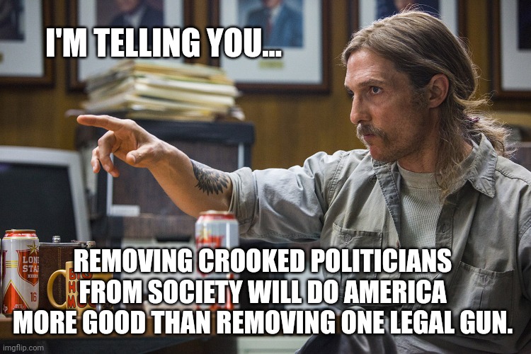 It would actually make the world a better place. | I'M TELLING YOU... REMOVING CROOKED POLITICIANS FROM SOCIETY WILL DO AMERICA MORE GOOD THAN REMOVING ONE LEGAL GUN. | image tagged in memes | made w/ Imgflip meme maker