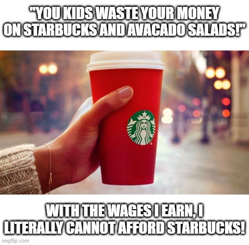telling us we're wasting money on shit we literally cannot afford to buy or else starve is a good sign of being out of touch | "YOU KIDS WASTE YOUR MONEY ON STARBUCKS AND AVACADO SALADS!"; WITH THE WAGES I EARN, I LITERALLY CANNOT AFFORD STARBUCKS! | image tagged in starbucks red cup,wages | made w/ Imgflip meme maker
