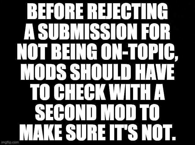 I've had multiple dark memes rejected from Dark_Humour for being "not dark". | BEFORE REJECTING
A SUBMISSION FOR
NOT BEING ON-TOPIC,
MODS SHOULD HAVE
TO CHECK WITH A
SECOND MOD TO
MAKE SURE IT'S NOT. | image tagged in memes,imgflip,mods need to have a sense of humor | made w/ Imgflip meme maker