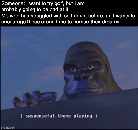 Hi | Someone: I want to try golf, but I am probably going to be bad at it 
Me who has struggled with self-doubt before, and wants to encourage those around me to pursue their dreams: | image tagged in suspenseful theme playing | made w/ Imgflip meme maker
