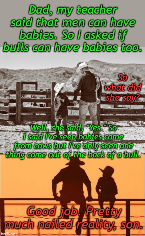 If science isn't true, then it isn't science. It's probably something you shouldn't step in... | Dad, my teacher said that men can have babies. So I asked if bulls can have babies too. So what did she say? Well, she said, "Yes." So I said I've seen babies come from cows but I've only seen one thing come out of the back of a bull. Good job. Pretty much nailed reality, son. | image tagged in cowboy father and son | made w/ Imgflip meme maker