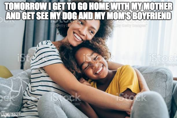 Going home with my mom | TOMORROW I GET TO GO HOME WITH MY MOTHER AND GET SEE MY DOG AND MY MOM'S BOYFRIEND | image tagged in family | made w/ Imgflip meme maker