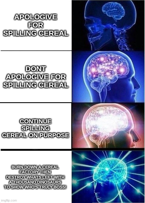 Expanding Brain Meme | APOLOGIVE FOR SPILLING CEREAL; DONT APOLOGIVE FOR SPILLING CEREAL; CONTINUE SPILLING CEREAL ON PURPOSE; BURN DOWN A CEREAL FACTORY THEN DESTROY WHATS LEFT WITH A THOUSAND DINOSAURS TO SHOW WHO'S TRULY BOSS! | image tagged in memes,expanding brain | made w/ Imgflip meme maker