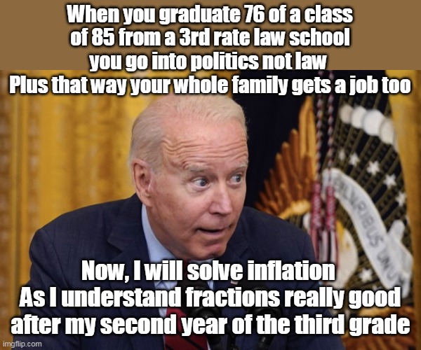 350 MILLION people, and we get this ? | When you graduate 76 of a class of 85 from a 3rd rate law school you go into politics not law 
Plus that way your whole family gets a job too; Now, I will solve inflation 
As I understand fractions really good after my second year of the third grade | image tagged in memes,idiot,moron,thief | made w/ Imgflip meme maker