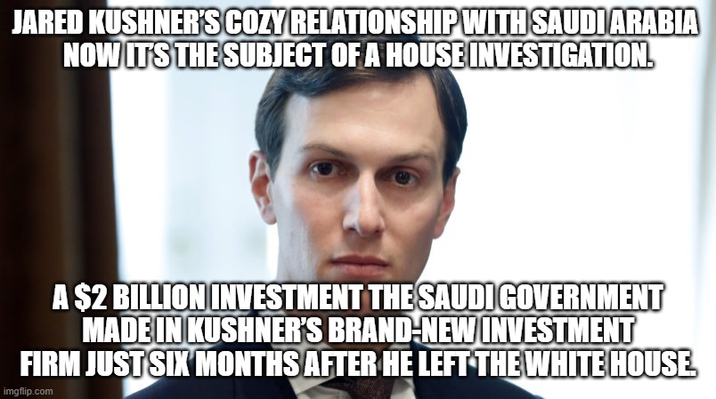 Jared Wonders | JARED KUSHNER’S COZY RELATIONSHIP WITH SAUDI ARABIA 
NOW IT’S THE SUBJECT OF A HOUSE INVESTIGATION. A $2 BILLION INVESTMENT THE SAUDI GOVERNMENT MADE IN KUSHNER’S BRAND-NEW INVESTMENT FIRM JUST SIX MONTHS AFTER HE LEFT THE WHITE HOUSE. | image tagged in jared wonders | made w/ Imgflip meme maker