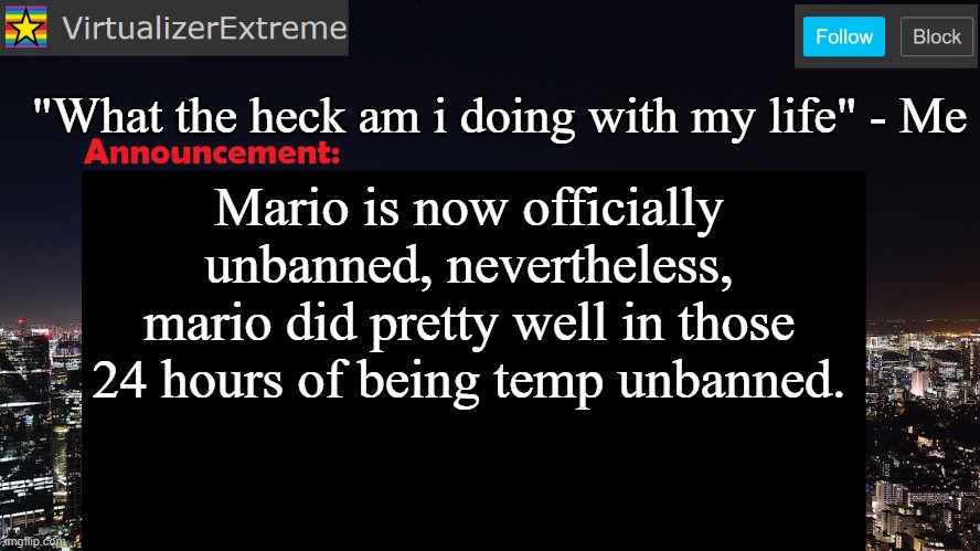 VirtualizerExtreme announcement template | "What the heck am i doing with my life" - Me; Mario is now officially unbanned, nevertheless, mario did pretty well in those 24 hours of being temp unbanned. | image tagged in virtualizerextreme announcement template | made w/ Imgflip meme maker