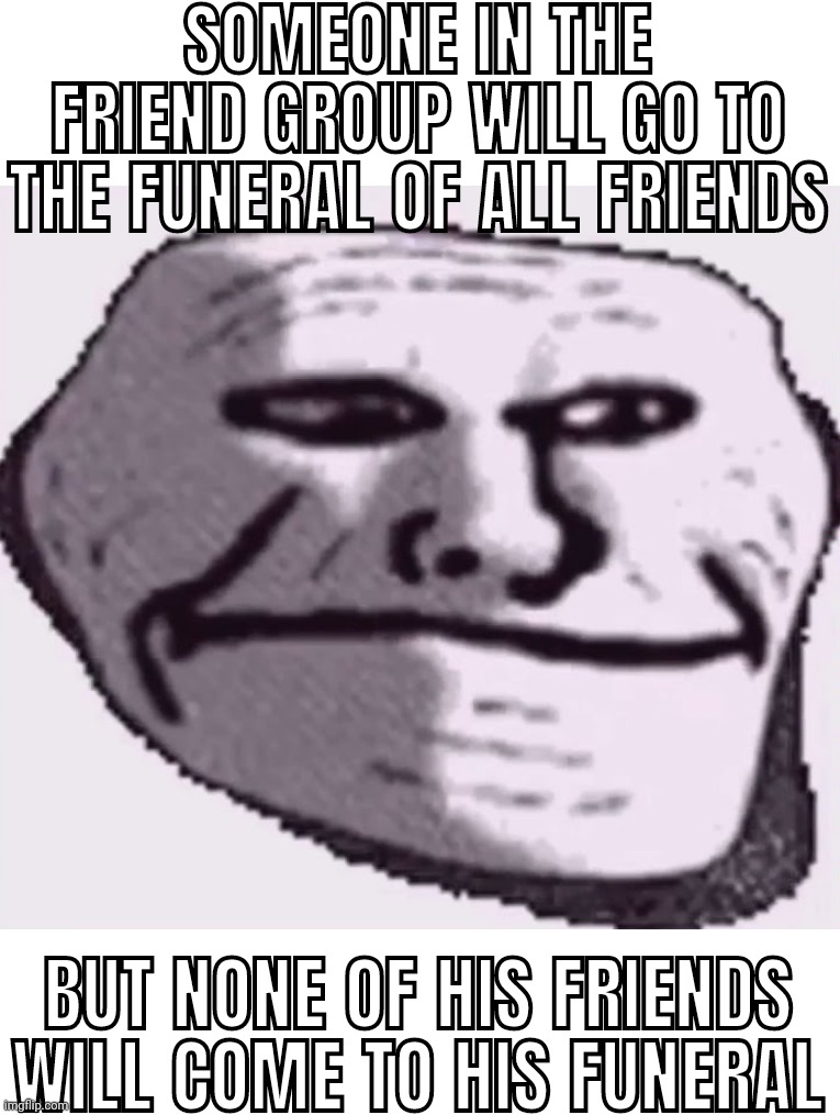 troll face sad | SOMEONE IN THE FRIEND GROUP WILL GO TO THE FUNERAL OF ALL FRIENDS; BUT NONE OF HIS FRIENDS WILL COME TO HIS FUNERAL | image tagged in troll face sad | made w/ Imgflip meme maker