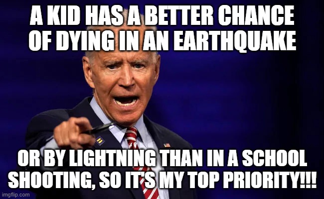 How about the cops go in asap when it does rarely happen | A KID HAS A BETTER CHANCE OF DYING IN AN EARTHQUAKE; OR BY LIGHTNING THAN IN A SCHOOL SHOOTING, SO IT'S MY TOP PRIORITY!!! | image tagged in memes | made w/ Imgflip meme maker