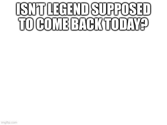 If she is coming back today i will be so flipping happi | ISN’T LEGEND SUPPOSED TO COME BACK TODAY? | image tagged in blank white template | made w/ Imgflip meme maker