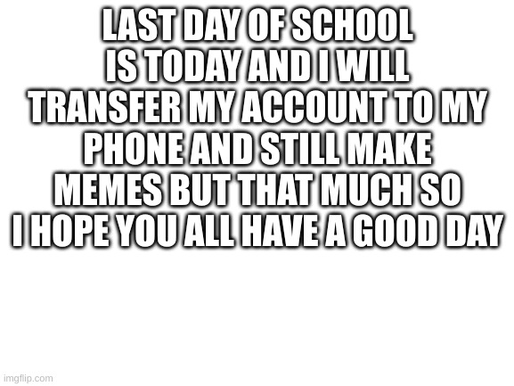 School is finaly out | LAST DAY OF SCHOOL IS TODAY AND I WILL TRANSFER MY ACCOUNT TO MY PHONE AND STILL MAKE MEMES BUT THAT MUCH SO I HOPE YOU ALL HAVE A GOOD DAY | image tagged in blank white template | made w/ Imgflip meme maker