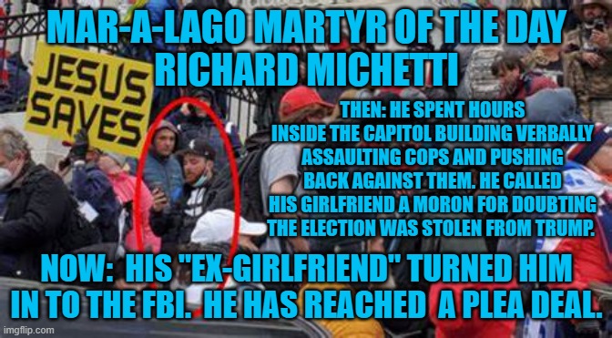 "Hell hath no fury like a woman scorned." | MAR-A-LAGO MARTYR OF THE DAY
RICHARD MICHETTI; THEN: HE SPENT HOURS INSIDE THE CAPITOL BUILDING VERBALLY ASSAULTING COPS AND PUSHING BACK AGAINST THEM. HE CALLED HIS GIRLFRIEND A MORON FOR DOUBTING THE ELECTION WAS STOLEN FROM TRUMP. NOW:  HIS "EX-GIRLFRIEND" TURNED HIM IN TO THE FBI.  HE HAS REACHED  A PLEA DEAL. | image tagged in politics | made w/ Imgflip meme maker
