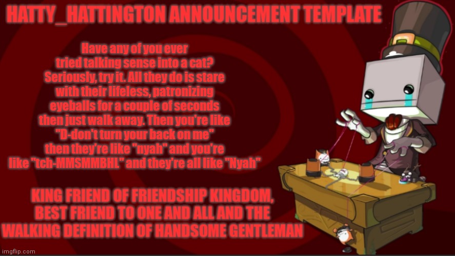 trying to talk sense into a cat in a nutshell | Have any of you ever tried talking sense into a cat? Seriously, try it. All they do is stare with their lifeless, patronizing eyeballs for a couple of seconds then just walk away. Then you're like "D-don't turn your back on me" then they're like "nyah" and you're like "tch-MMSMMBHL" and they're all like "Nyah" | image tagged in hatty_hattington announcement template v3 | made w/ Imgflip meme maker