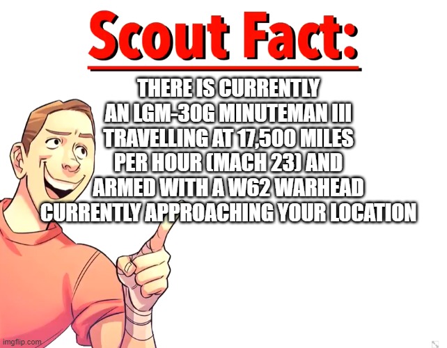 Scout Fact | THERE IS CURRENTLY AN LGM-30G MINUTEMAN III TRAVELLING AT 17,500 MILES PER HOUR (MACH 23) AND ARMED WITH A W62 WARHEAD CURRENTLY APPROACHING YOUR LOCATION | image tagged in scout fact | made w/ Imgflip meme maker