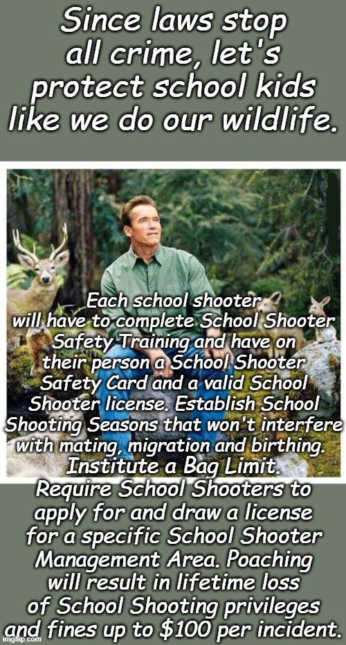 Arnold Wildlife | Since laws stop all crime, let's protect school kids like we do our wildlife. Each school shooter will have to complete School Shooter Safety Training and have on their person a School Shooter Safety Card and a valid School Shooter license. Establish School Shooting Seasons that won't interfere with mating, migration and birthing. Institute a Bag Limit. Require School Shooters to apply for and draw a license for a specific School Shooter Management Area. Poaching will result in lifetime loss of School Shooting privileges and fines up to $100 per incident. | image tagged in arnold wildlife | made w/ Imgflip meme maker