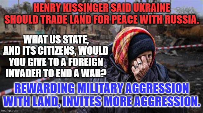 Kissinger learned nothing from the lessons of the Vietnam War. | HENRY KISSINGER SAID UKRAINE SHOULD TRADE LAND FOR PEACE WITH RUSSIA. WHAT US STATE, AND ITS CITIZENS, WOULD YOU GIVE TO A FOREIGN INVADER TO END A WAR? REWARDING MILITARY AGGRESSION WITH LAND, INVITES MORE AGGRESSION. | image tagged in politics | made w/ Imgflip meme maker