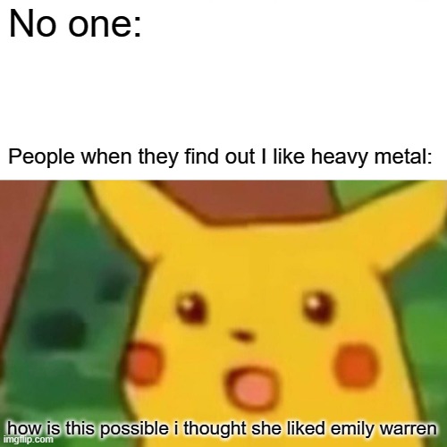 Surprised Pikachu | No one:; People when they find out I like heavy metal:; how is this possible i thought she liked emily warren | image tagged in memes,surprised pikachu | made w/ Imgflip meme maker