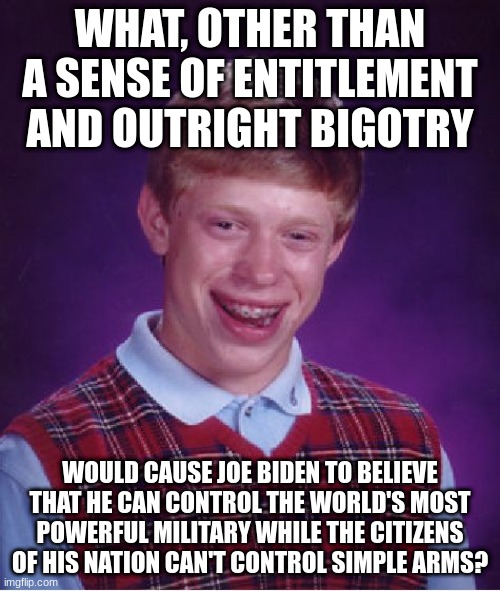 Baffling. | WHAT, OTHER THAN A SENSE OF ENTITLEMENT AND OUTRIGHT BIGOTRY; WOULD CAUSE JOE BIDEN TO BELIEVE THAT HE CAN CONTROL THE WORLD'S MOST POWERFUL MILITARY WHILE THE CITIZENS OF HIS NATION CAN'T CONTROL SIMPLE ARMS? | image tagged in memes,bad luck brian | made w/ Imgflip meme maker