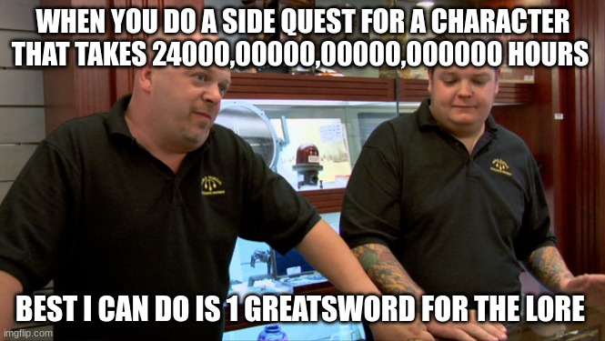 true | WHEN YOU DO A SIDE QUEST FOR A CHARACTER THAT TAKES 24000,00000,00000,000000 HOURS; BEST I CAN DO IS 1 GREATSWORD FOR THE LORE | image tagged in pawn stars best i can do | made w/ Imgflip meme maker