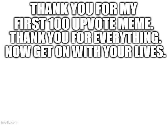 nobody really cares but for me it means a lot | THANK YOU FOR MY FIRST 100 UPVOTE MEME. THANK YOU FOR EVERYTHING. NOW GET ON WITH YOUR LIVES. | image tagged in blank white template | made w/ Imgflip meme maker
