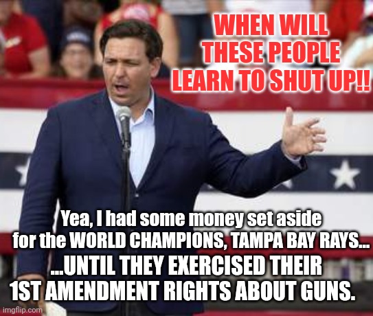 Shut your mouths if you know what is good for you... | WHEN WILL THESE PEOPLE LEARN TO SHUT UP!! Yea, I had some money set aside for the WORLD CHAMPIONS, TAMPA BAY RAYS... ...UNTIL THEY EXERCISED THEIR 1ST AMENDMENT RIGHTS ABOUT GUNS. | image tagged in governor ron desantis - nazi misogynist | made w/ Imgflip meme maker