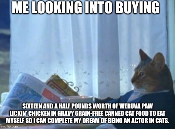 It’s My Dream! | ME LOOKING INTO BUYING; SIXTEEN AND A HALF POUNDS WORTH OF WERUVA PAW LICKIN' CHICKEN IN GRAVY GRAIN-FREE CANNED CAT FOOD TO EAT MYSELF SO I CAN COMPLETE MY DREAM OF BEING AN ACTOR IN CATS. | image tagged in memes,i should buy a boat cat,funny,cat,kitten,meme | made w/ Imgflip meme maker