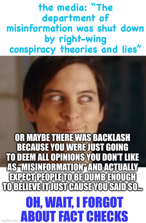 the stuff the left can get away with these days is just downright depressing | the media: “The department of misinformation was shut down by right-wing conspiracy theories and lies”; OR MAYBE THERE WAS BACKLASH BECAUSE YOU WERE JUST GOING TO DEEM ALL OPINIONS YOU DON’T LIKE AS “MISINFORMATION” AND ACTUALLY EXPECT PEOPLE TO BE DUMB ENOUGH TO BELIEVE IT JUST CAUSE YOU SAID SO…; OH, WAIT, I FORGOT ABOUT FACT CHECKS | image tagged in or maybe i never was those other idealogies,politics,wtf,department of misinformation | made w/ Imgflip meme maker