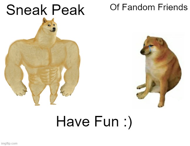 sneaky peaky | Sneak Peak; Of Fandom Friends; Have Fun :) | image tagged in memes,buff doge vs cheems | made w/ Imgflip meme maker
