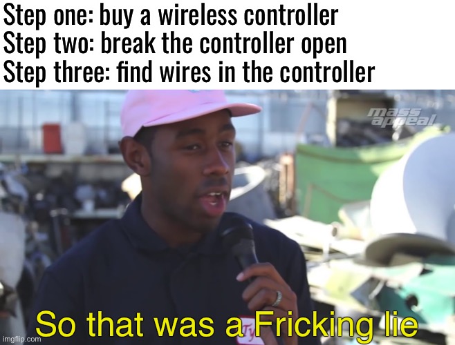 Idk i couldn’t think of good meme ideas today | Step one: buy a wireless controller 
Step two: break the controller open
Step three: find wires in the controller; So that was a Fricking lie | image tagged in so that was a lie censored,memes,funny,if i tell them to stop reading tags they wont stop,see nobody cares,what | made w/ Imgflip meme maker
