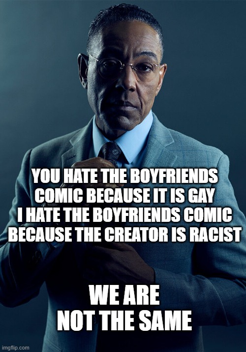 Gus Fring we are not the same | YOU HATE THE BOYFRIENDS COMIC BECAUSE IT IS GAY
I HATE THE BOYFRIENDS COMIC BECAUSE THE CREATOR IS RACIST; WE ARE NOT THE SAME | image tagged in gus fring we are not the same | made w/ Imgflip meme maker