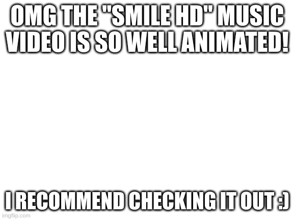 Blank White Template | OMG THE "SMILE HD" MUSIC VIDEO IS SO WELL ANIMATED! I RECOMMEND CHECKING IT OUT :) | image tagged in blank white template | made w/ Imgflip meme maker