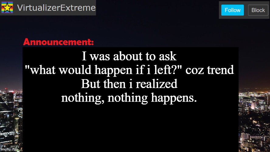 VirtualizerExtreme announcement template | I was about to ask
"what would happen if i left?" coz trend
But then i realized
nothing, nothing happens. | image tagged in virtualizerextreme announcement template | made w/ Imgflip meme maker
