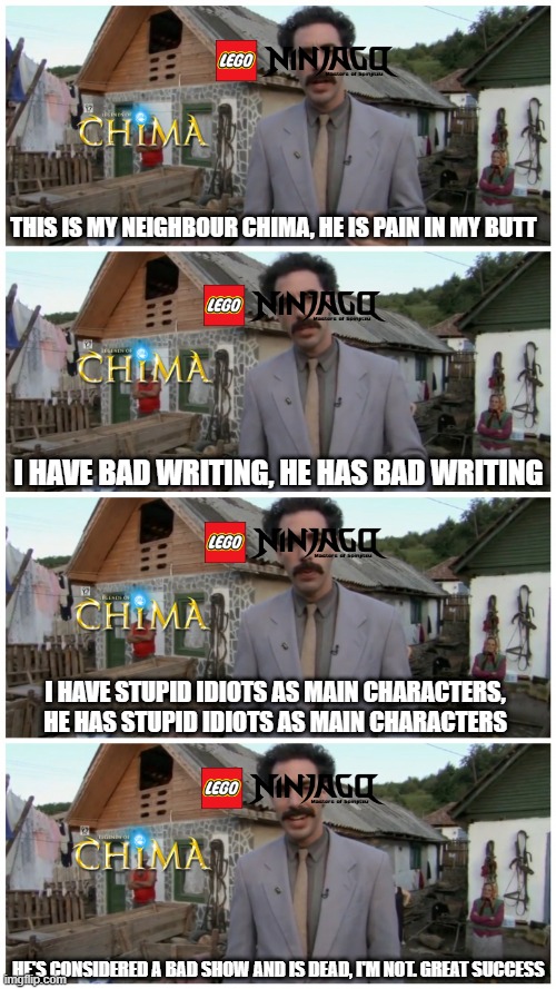 Ninjago be like: | THIS IS MY NEIGHBOUR CHIMA, HE IS PAIN IN MY BUTT; I HAVE BAD WRITING, HE HAS BAD WRITING; I HAVE STUPID IDIOTS AS MAIN CHARACTERS, HE HAS STUPID IDIOTS AS MAIN CHARACTERS; HE'S CONSIDERED A BAD SHOW AND IS DEAD, I'M NOT. GREAT SUCCESS | image tagged in borat neighbour,ninjago,lego,chima,borat | made w/ Imgflip meme maker