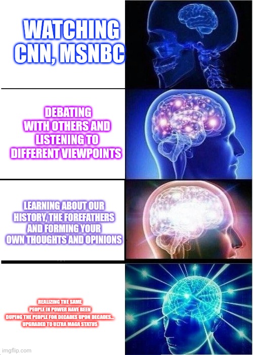 Expanding Brain Meme | WATCHING CNN, MSNBC; DEBATING WITH OTHERS AND LISTENING TO DIFFERENT VIEWPOINTS; LEARNING ABOUT OUR HISTORY, THE FOREFATHERS AND FORMING YOUR OWN THOUGHTS AND OPINIONS; REALIZING THE SAME PEOPLE IN POWER HAVE BEEN DUPING THE PEOPLE FOR DECADES UPON DECADES...
UPGRADED TO ULTRA MAGA STATUS | image tagged in memes,expanding brain | made w/ Imgflip meme maker