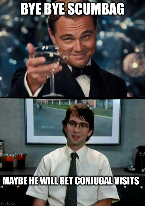 BYE BYE SCUMBAG; MAYBE HE WILL GET CONJUGAL VISITS | image tagged in memes,leonardo dicaprio cheers,office space michael bolton | made w/ Imgflip meme maker