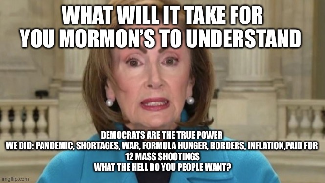Steve Ed try d | WHAT WILL IT TAKE FOR YOU MORMON’S TO UNDERSTAND; DEMOCRATS ARE THE TRUE POWER 
WE DID: PANDEMIC, SHORTAGES, WAR, FORMULA HUNGER, BORDERS, INFLATION,PAID FOR 
12 MASS SHOOTINGS
WHAT THE HELL DO YOU PEOPLE WANT? | image tagged in one eyebrow to rule | made w/ Imgflip meme maker