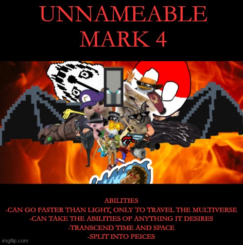 unnameable mk 4 | UNNAMEABLE
MARK 4; ABILITIES
-CAN GO FASTER THAN LIGHT, ONLY TO TRAVEL THE MULTIVERSE
-CAN TAKE THE ABILITIES OF ANYTHING IT DESIRES
-TRANSCEND TIME AND SPACE
-SPLIT INTO PEICES | image tagged in boss | made w/ Imgflip meme maker