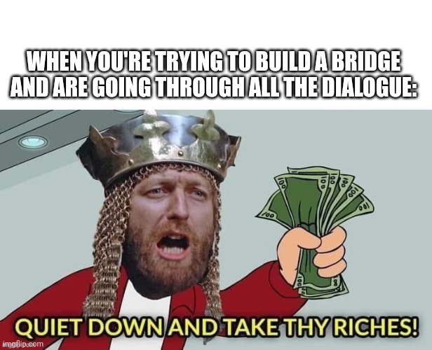 WHEN YOU'RE TRYING TO BUILD A BRIDGE AND ARE GOING THROUGH ALL THE DIALOGUE: | image tagged in blank white template,quiet down and take thy riches | made w/ Imgflip meme maker