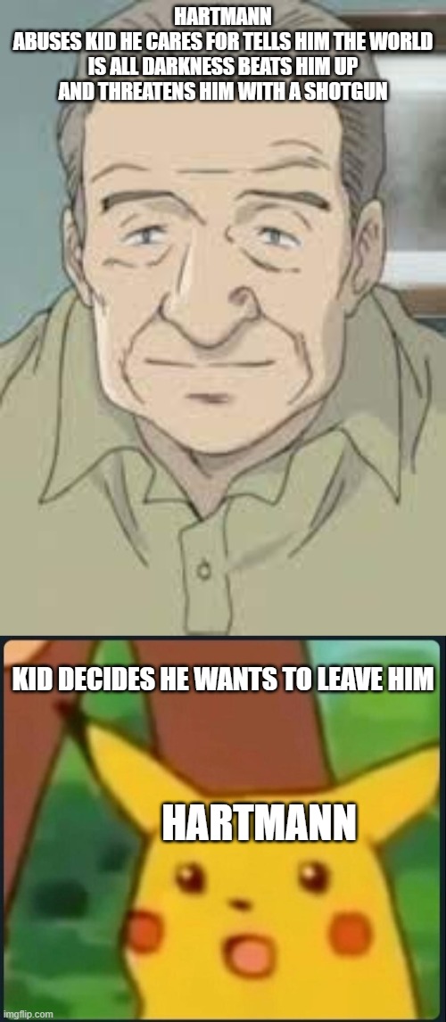 HARTMANN
ABUSES KID HE CARES FOR TELLS HIM THE WORLD IS ALL DARKNESS BEATS HIM UP AND THREATENS HIM WITH A SHOTGUN; KID DECIDES HE WANTS TO LEAVE HIM; HARTMANN | image tagged in surprised pikachu,naoki urasawa monster memes | made w/ Imgflip meme maker