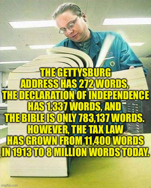 Big Book | THE GETTYSBURG ADDRESS HAS 272 WORDS, 
THE DECLARATION OF INDEPENDENCE HAS 1,337 WORDS, AND 
THE BIBLE IS ONLY 783,137 WORDS. 
HOWEVER, THE TAX LAW HAS GROWN FROM 11,400 WORDS IN 1913 TO 8 MILLION WORDS TODAY. | image tagged in big book,compare,documents | made w/ Imgflip meme maker