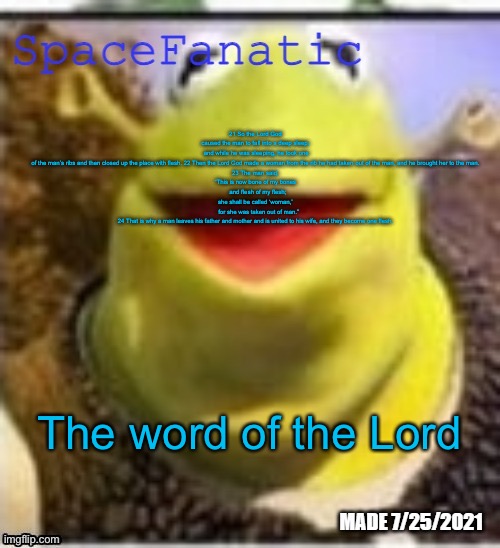 Ye Olde Announcements | 21 So the Lord God caused the man to fall into a deep sleep;  and while he was sleeping, he took one of the man’s ribs and then closed up the place with flesh. 22 Then the Lord God made a woman from the rib he had taken out of the man, and he brought her to the man.

23 The man said,

“This is now bone of my bones
    and flesh of my flesh; 
she shall be called ‘woman,’
    for she was taken out of man.”

24 That is why a man leaves his father and mother and is united to his wife, and they become one flesh. The word of the Lord | image tagged in spacefanatic announcement temp | made w/ Imgflip meme maker