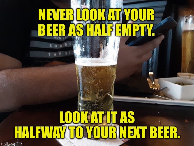 Beer | NEVER LOOK AT YOUR BEER AS HALF EMPTY. LOOK AT IT AS HALFWAY TO YOUR NEXT BEER. | image tagged in good beer,beer glass,half full,half empty,half way,to another beer | made w/ Imgflip meme maker