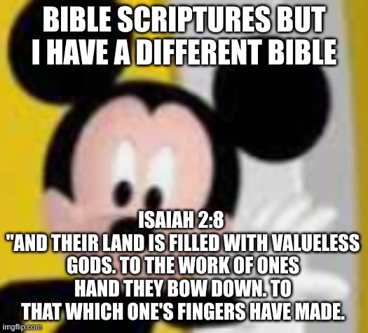 damn god's really up there callin' them out- | BIBLE SCRIPTURES BUT I HAVE A DIFFERENT BIBLE; ISAIAH 2:8 
"AND THEIR LAND IS FILLED WITH VALUELESS GODS. TO THE WORK OF ONES HAND THEY BOW DOWN. TO THAT WHICH ONE'S FINGERS HAVE MADE. | image tagged in mickey mice | made w/ Imgflip meme maker